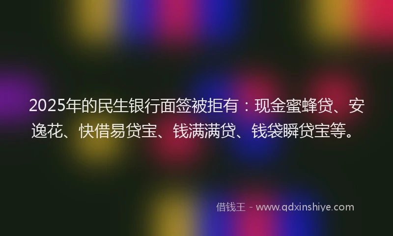 2025年的民生银行面签被拒有：现金蜜蜂贷、安逸花、快借易贷宝、钱满满贷、钱袋瞬贷宝等。