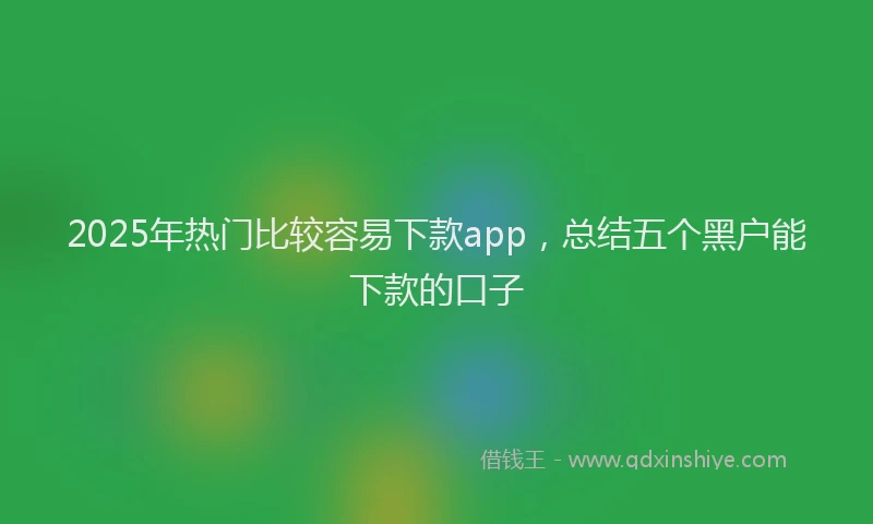 2025年热门比较容易下款app，总结五个黑户能下款的口子