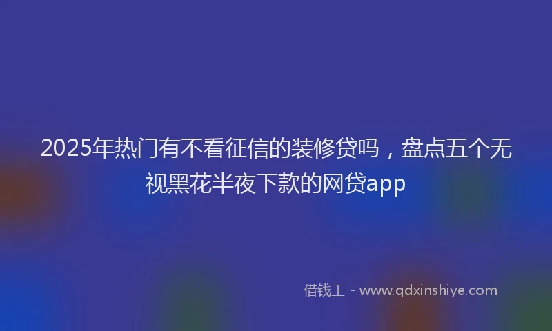 2025年热门有不看征信的装修贷吗，盘点五个无视黑花半夜下款的网贷app