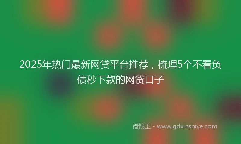 2025年热门最新网贷平台推荐，梳理5个不看负债秒下款的网贷口子