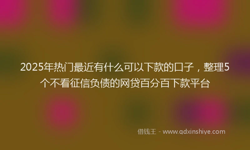 2025年热门最近有什么可以下款的口子，整理5个不看征信负债的网贷百分百下款平台