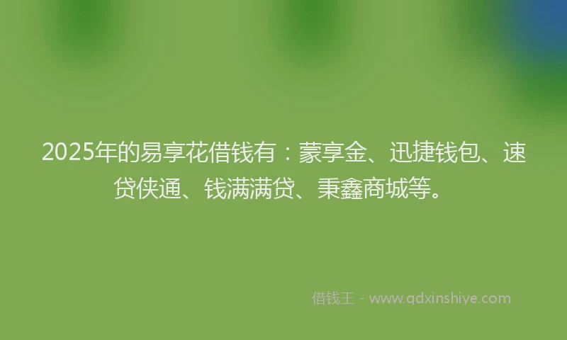 2025年的易享花借钱有：蒙享金、迅捷钱包、速贷侠通、钱满满贷、秉鑫商城等。