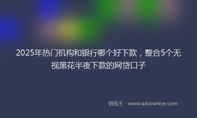 2025年热门机构和银行哪个好下款，整合5个无视黑花半夜下款的网贷口子