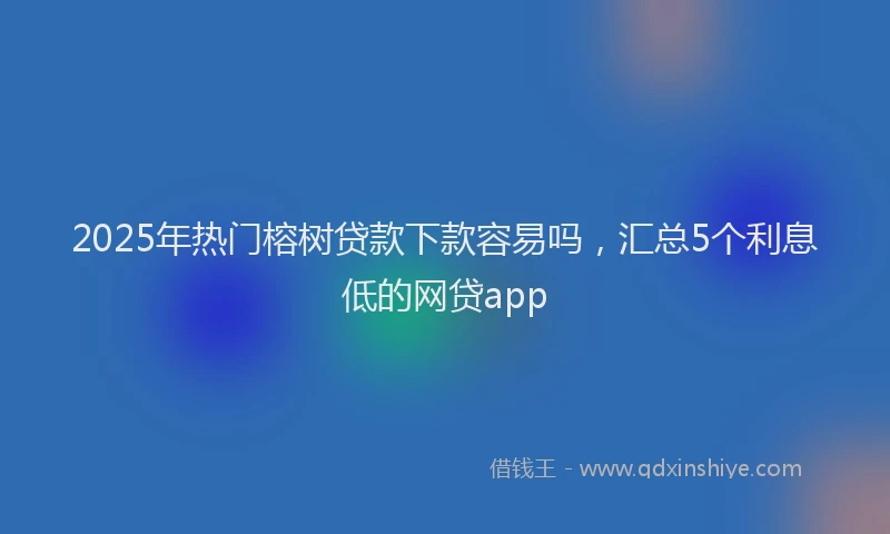 2025年热门榕树贷款下款容易吗，汇总5个利息低的网贷app