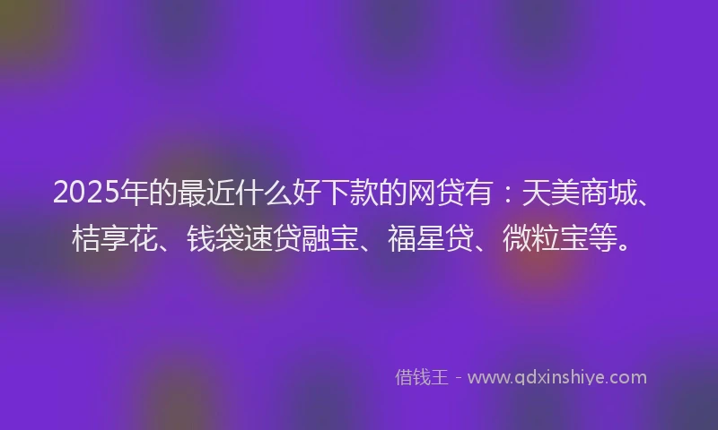 2025年的最近什么好下款的网贷有：天美商城、桔享花、钱袋速贷融宝、福星贷、微粒宝等。