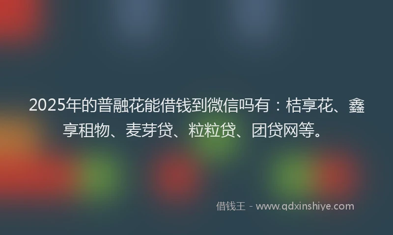 2025年的普融花能借钱到微信吗有：桔享花、鑫享租物、麦芽贷、粒粒贷、团贷网等。