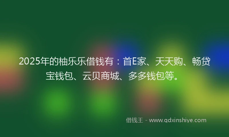 2025年的柚乐乐借钱有：首E家、天天购、畅贷宝钱包、云贝商城、多多钱包等。