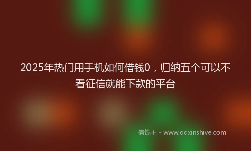 2025年热门用手机如何借钱0，归纳五个可以不看征信就能下款的平台