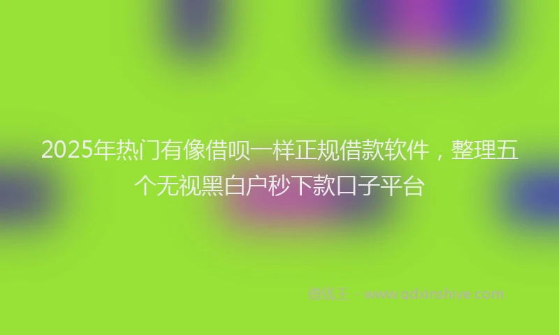 2025年热门有像借呗一样正规借款软件，整理五个无视黑白户秒下款口子平台