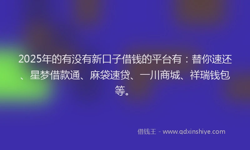 2025年的有没有新口子借钱的平台有：替你速还、星梦借款通、麻袋速贷、一川商城、祥瑞钱包等。