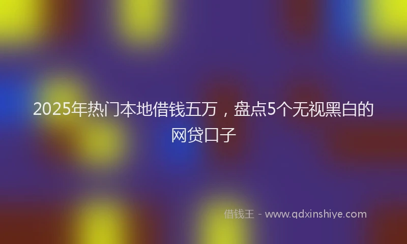 2025年热门本地借钱五万，盘点5个无视黑白的网贷口子