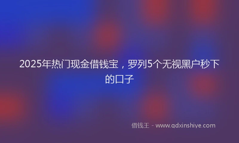 2025年热门现金借钱宝，罗列5个无视黑户秒下的口子