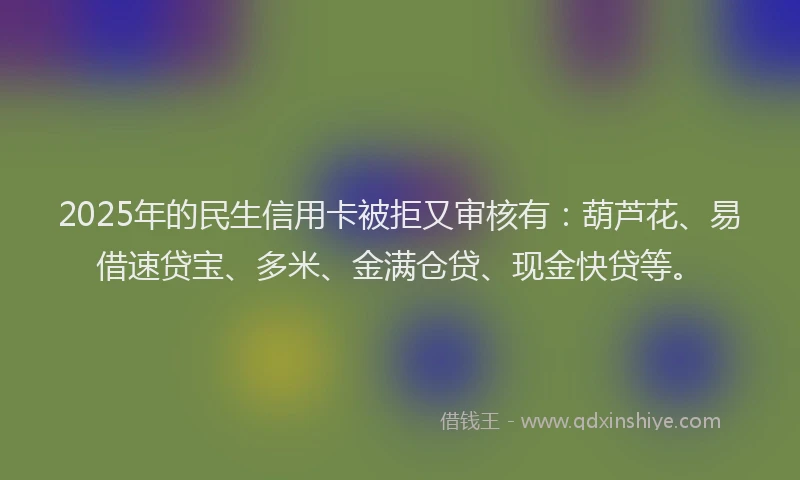 2025年的民生信用卡被拒又审核有：葫芦花、易借速贷宝、多米、金满仓贷、现金快贷等。