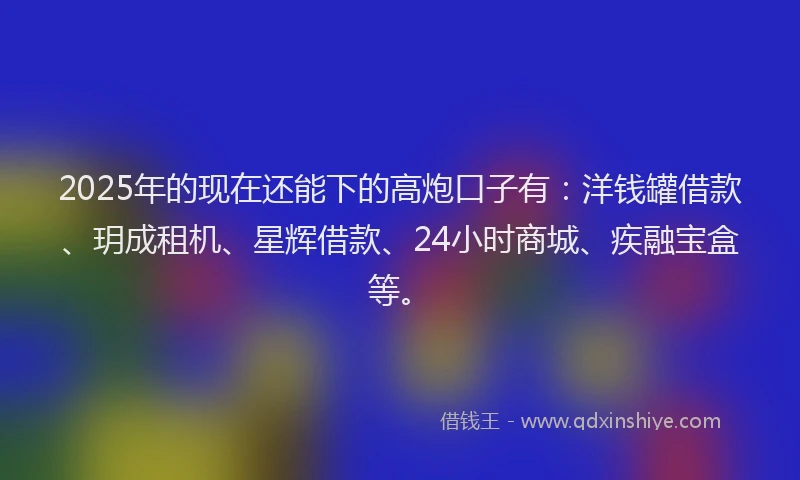 2025年的现在还能下的高炮口子有：洋钱罐借款、玥成租机、星辉借款、24小时商城、疾融宝盒等。