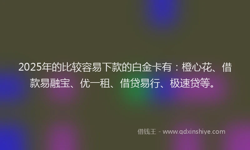 2025年的比较容易下款的白金卡有：橙心花、借款易融宝、优一租、借贷易行、极速贷等。