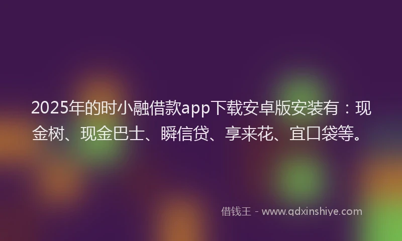 2025年的时小融借款app下载安卓版安装有：现金树、现金巴士、瞬信贷、享来花、宜口袋等。