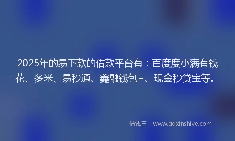 2025年的易下款的借款平台有：百度度小满有钱花、多米、易秒通、鑫融钱包+、现金秒贷宝等。