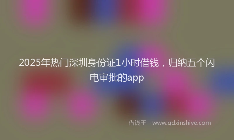 2025年热门深圳身份证1小时借钱，归纳五个闪电审批的app
