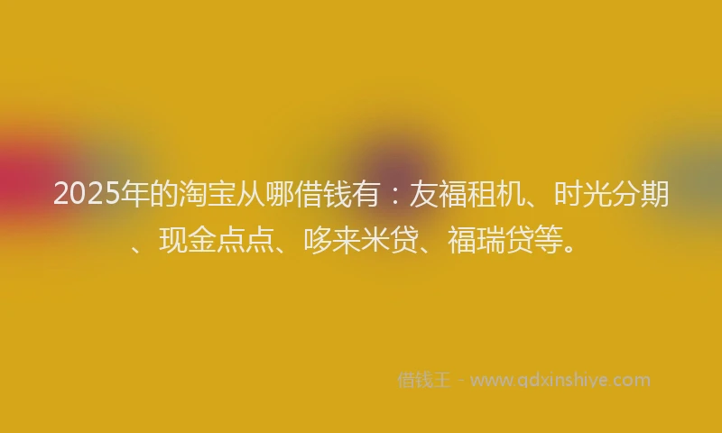2025年的淘宝从哪借钱有：友福租机、时光分期、现金点点、哆来米贷、福瑞贷等。
