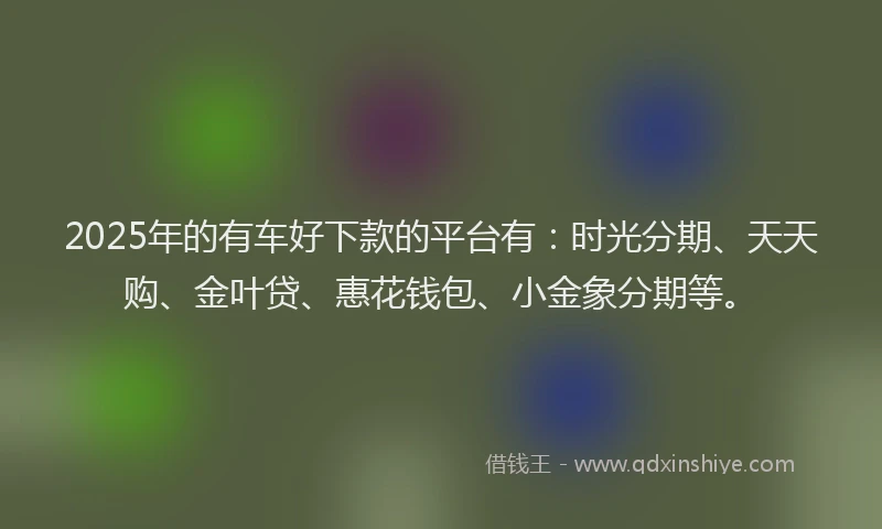 2025年的有车好下款的平台有：时光分期、天天购、金叶贷、惠花钱包、小金象分期等。