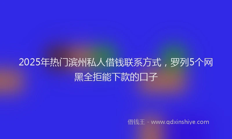 2025年热门滨州私人借钱联系方式，罗列5个网黑全拒能下款的口子