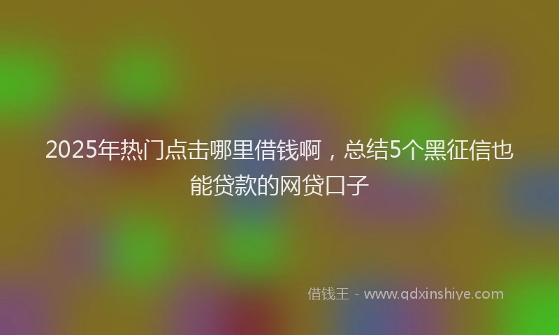 2025年热门点击哪里借钱啊，总结5个黑征信也能贷款的网贷口子