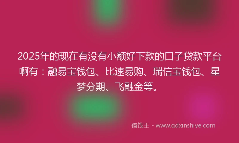2025年的现在有没有小额好下款的口子贷款平台啊有：融易宝钱包、比速易购、瑞信宝钱包、星梦分期、飞融金等。