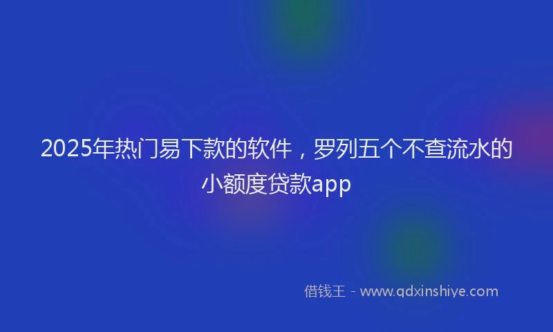 2025年热门易下款的软件，罗列五个不查流水的小额度贷款app