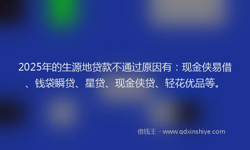 2025年的生源地贷款不通过原因有：现金侠易借、钱袋瞬贷、星贷、现金侠贷、轻花优品等。