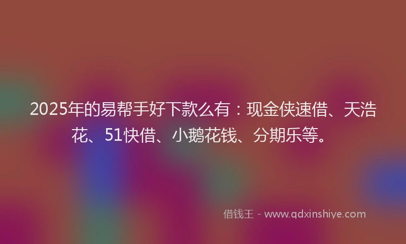 2025年的易帮手好下款么有：现金侠速借、天浩花、51快借、小鹅花钱、分期乐等。