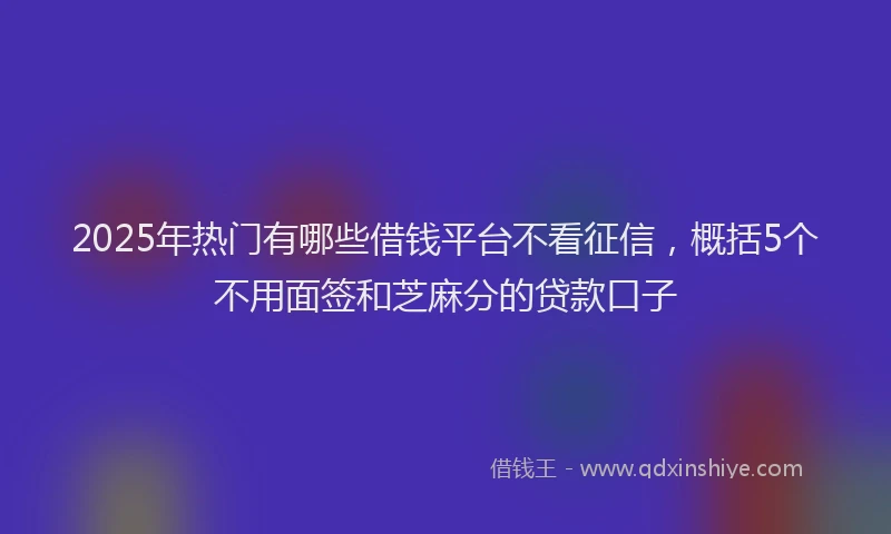 2025年热门有哪些借钱平台不看征信，概括5个不用面签和芝麻分的贷款口子