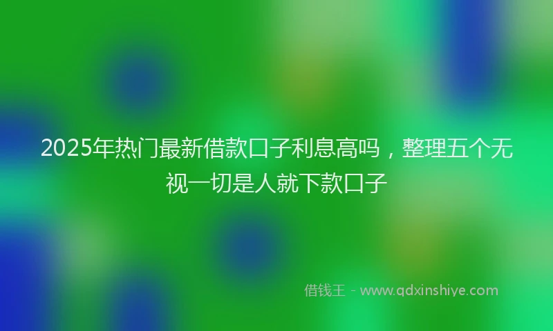 2025年热门最新借款口子利息高吗，整理五个无视一切是人就下款口子
