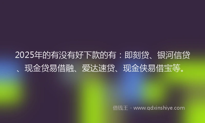 2025年的有没有好下款的有：即刻贷、银河信贷、现金贷易借融、爱达速贷、现金侠易借宝等。