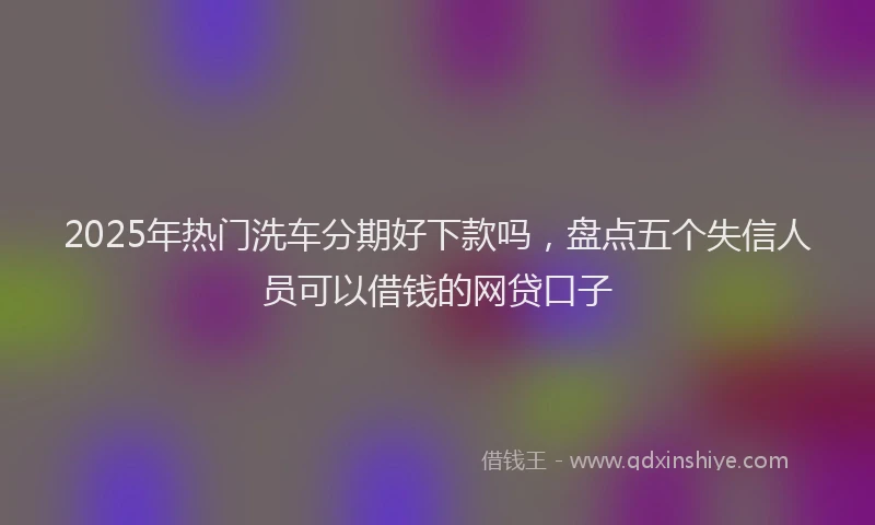 2025年热门洗车分期好下款吗，盘点五个失信人员可以借钱的网贷口子
