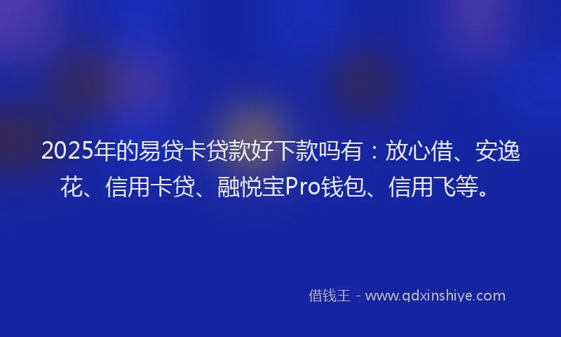 2025年的易贷卡贷款好下款吗有：放心借、安逸花、信用卡贷、融悦宝Pro钱包、信用飞等。