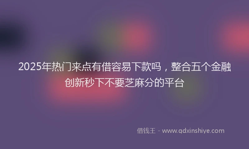 2025年热门来点有借容易下款吗，整合五个金融创新秒下不要芝麻分的平台