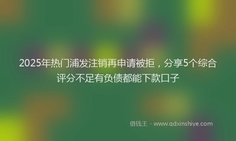 2025年热门浦发注销再申请被拒，分享5个综合评分不足有负债都能下款口子