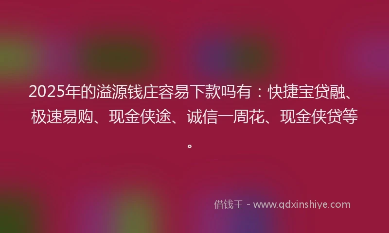 2025年的溢源钱庄容易下款吗有：快捷宝贷融、极速易购、现金侠途、诚信一周花、现金侠贷等。