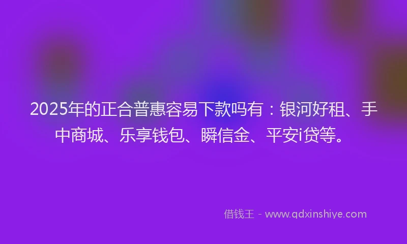 2025年的正合普惠容易下款吗有：银河好租、手中商城、乐享钱包、瞬信金、平安i贷等。