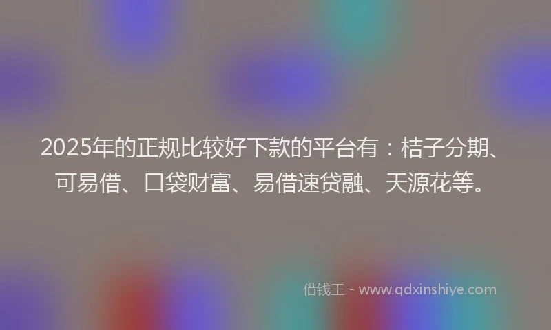 2025年的正规比较好下款的平台有：桔子分期、可易借、口袋财富、易借速贷融、天源花等。