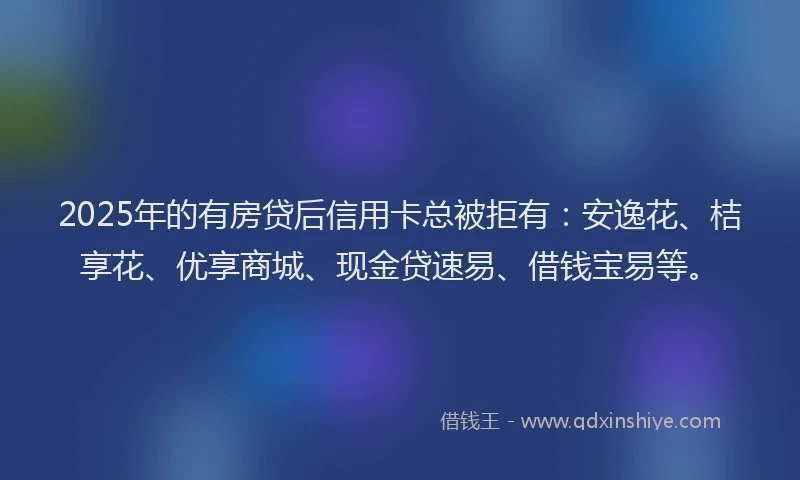 2025年的有房贷后信用卡总被拒有：安逸花、桔享花、优享商城、现金贷速易、借钱宝易等。