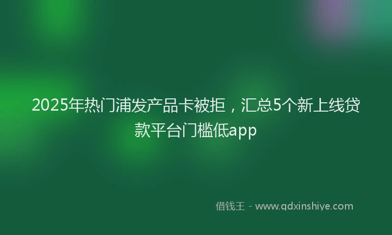 2025年热门浦发产品卡被拒，汇总5个新上线贷款平台门槛低app