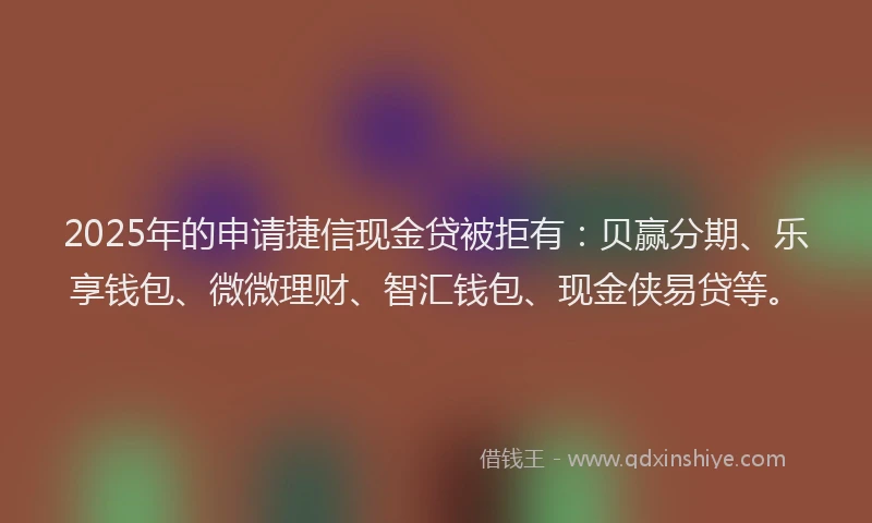 2025年的申请捷信现金贷被拒有：贝赢分期、乐享钱包、微微理财、智汇钱包、现金侠易贷等。