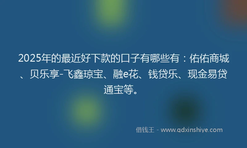 2025年的最近好下款的口子有哪些有：佑佑商城、贝乐享-飞鑫琼宝、融e花、钱贷乐、现金易贷通宝等。