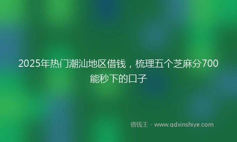 2025年热门潮汕地区借钱，梳理五个芝麻分700能秒下的口子
