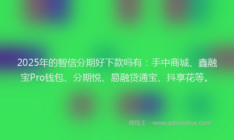 2025年的智信分期好下款吗有：手中商城、鑫融宝Pro钱包、分期悦、易融贷通宝、抖享花等。
