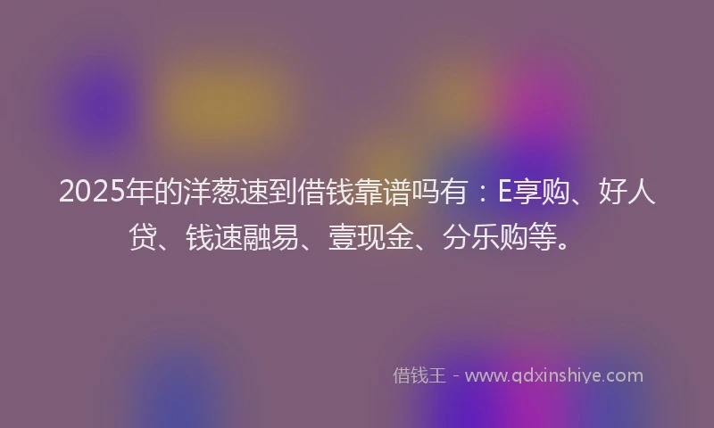 2025年的洋葱速到借钱靠谱吗有：E享购、好人贷、钱速融易、壹现金、分乐购等。