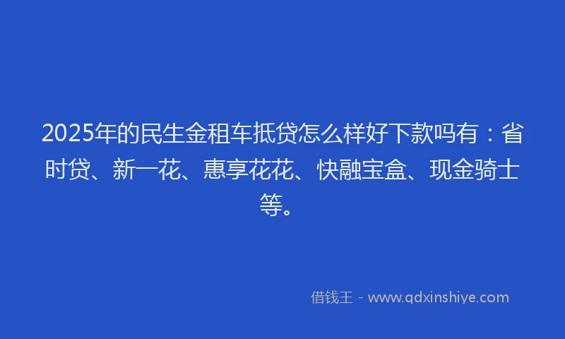 2025年的民生金租车抵贷怎么样好下款吗有：省时贷、新一花、惠享花花、快融宝盒、现金骑士等。