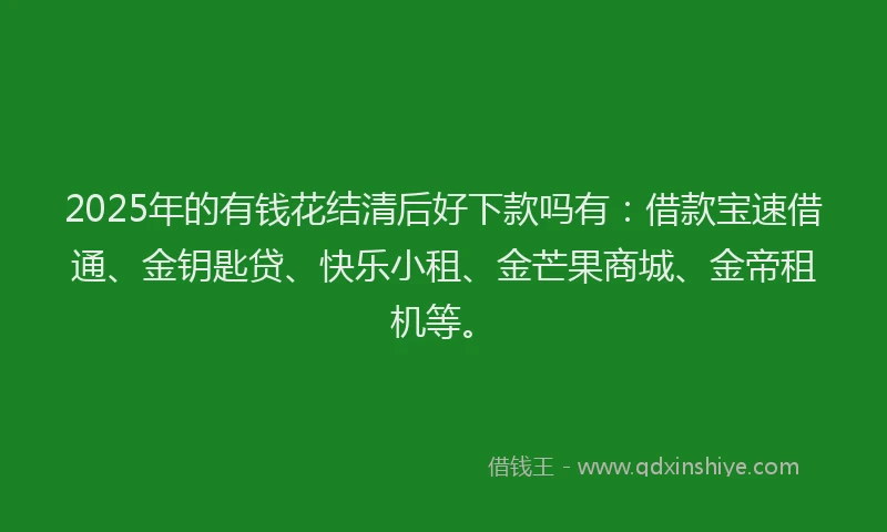 2025年的有钱花结清后好下款吗有：借款宝速借通、金钥匙贷、快乐小租、金芒果商城、金帝租机等。