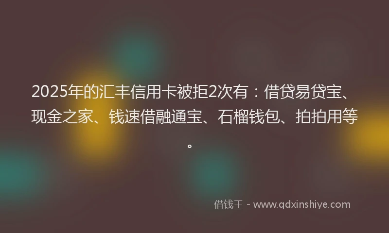 2025年的汇丰信用卡被拒2次有：借贷易贷宝、现金之家、钱速借融通宝、石榴钱包、拍拍用等。
